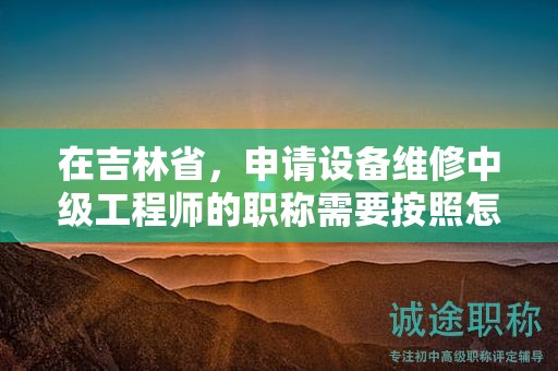在吉林省，申請設備維修中級工程師的職稱需要按照怎樣的申報流程進行？