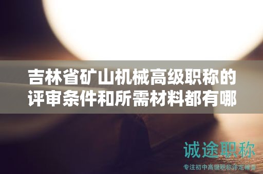 吉林省礦山機械高級職稱的評審條件和所需材料都有哪些具體要求？