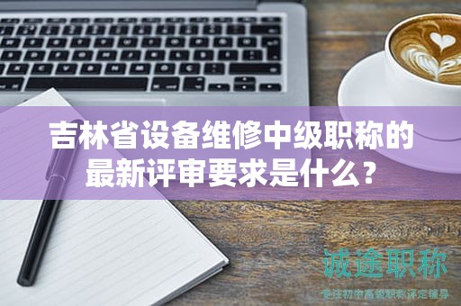 吉林省設(shè)備維修中級(jí)職稱(chēng)的最新評(píng)審要求是什么？