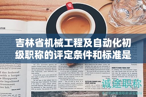 吉林省機械工程及自動化初級職稱的評定條件和標準是怎樣的？