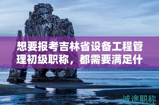 想要報考吉林省設(shè)備工程管理初級職稱，都需要滿足什么報考條件和要求？