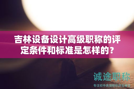 吉林設(shè)備設(shè)計高級職稱的評定條件和標準是怎樣的？