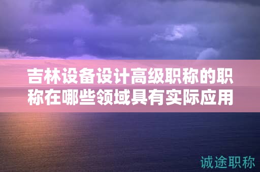 吉林設(shè)備設(shè)計(jì)高級(jí)職稱的職稱在哪些領(lǐng)域具有實(shí)際應(yīng)用用途？