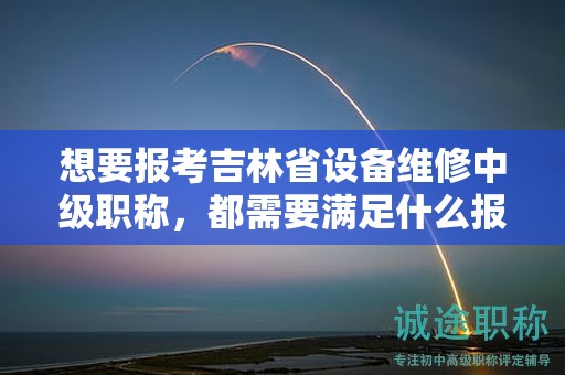 想要報考吉林省設(shè)備維修中級職稱，都需要滿足什么報考條件和要求？