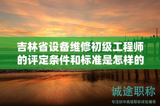吉林省設(shè)備維修初級(jí)工程師的評(píng)定條件和標(biāo)準(zhǔn)是怎樣的？