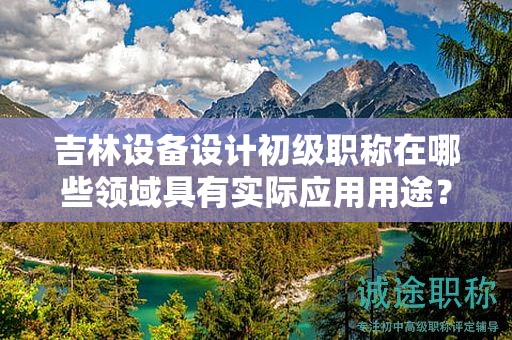 吉林設(shè)備設(shè)計(jì)初級職稱在哪些領(lǐng)域具有實(shí)際應(yīng)用用途？