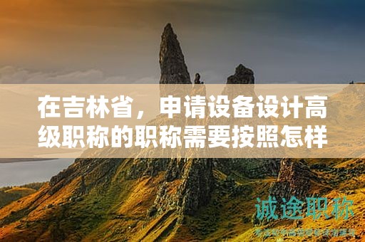 在吉林省，申請設(shè)備設(shè)計高級職稱的職稱需要按照怎樣的申報流程進行？