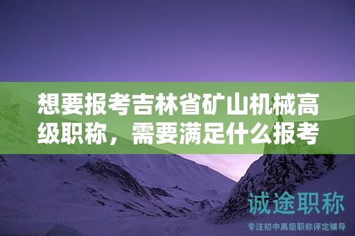 想要報考吉林省礦山機械高級職稱，需要滿足什么報考條件和要求？