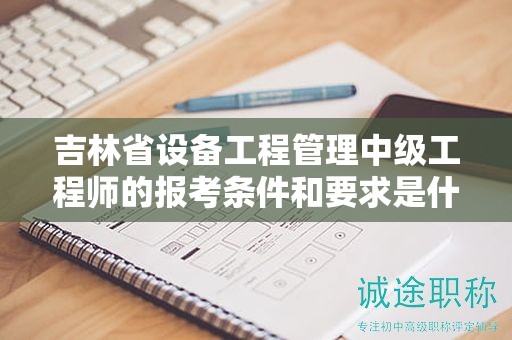 吉林省設(shè)備工程管理中級工程師的報考條件和要求是什么？