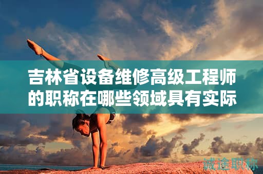 吉林省設(shè)備維修高級(jí)工程師的職稱在哪些領(lǐng)域具有實(shí)際應(yīng)用用途？
