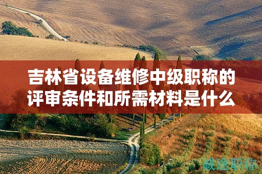 吉林省設(shè)備維修中級職稱的評審條件和所需材料是什么？