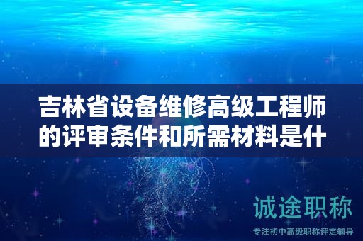 吉林省設(shè)備維修高級工程師的評審條件和所需材料是什么？