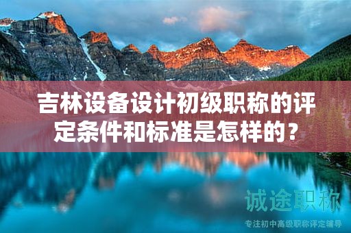 吉林設(shè)備設(shè)計初級職稱的評定條件和標(biāo)準(zhǔn)是怎樣的？