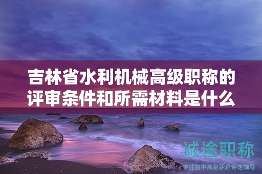 吉林省水利機(jī)械高級職稱的評審條件和所需材料是什么？
