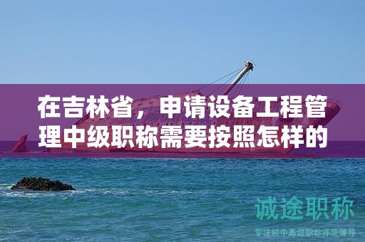 在吉林省，申請設(shè)備工程管理中級職稱需要按照怎樣的申報流程進行？