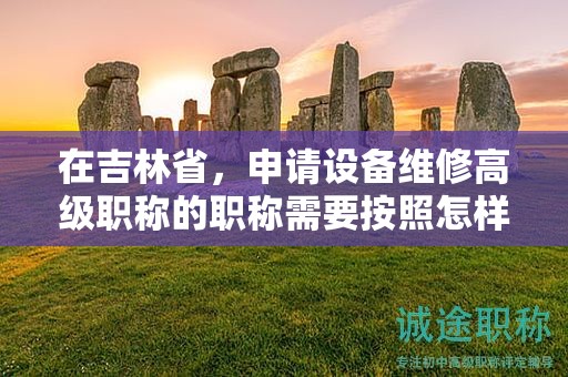 在吉林省，申請設(shè)備維修高級職稱的職稱需要按照怎樣的申報流程進(jìn)行？