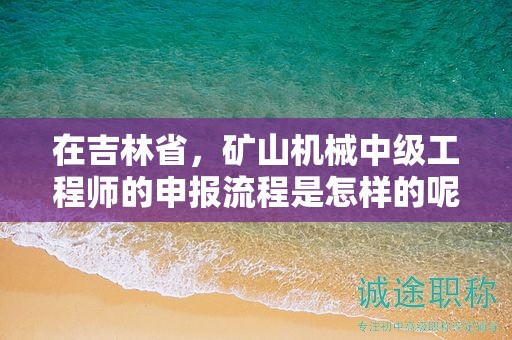 在吉林省，礦山機(jī)械中級(jí)工程師的申報(bào)流程是怎樣的呢？需要經(jīng)過哪些步驟？