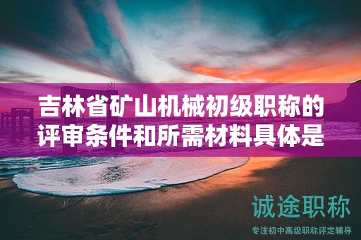 吉林省礦山機械初級職稱的評審條件和所需材料具體是什么？