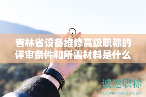 吉林省設(shè)備維修高級(jí)職稱的評(píng)審條件和所需材料是什么？