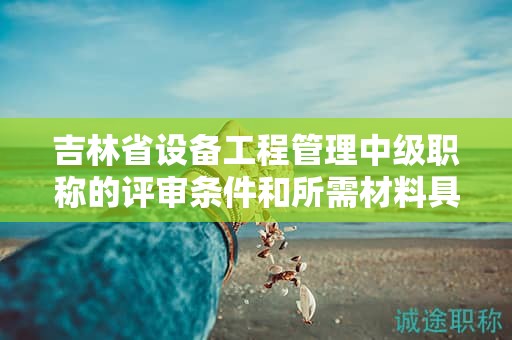 吉林省設(shè)備工程管理中級(jí)職稱的評(píng)審條件和所需材料具體是什么？