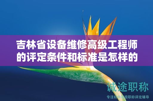 吉林省設(shè)備維修高級工程師的評定條件和標(biāo)準(zhǔn)是怎樣的？