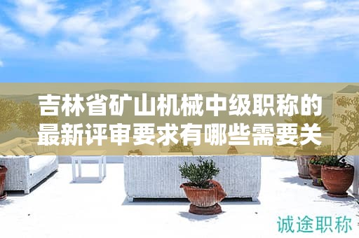 吉林省礦山機械中級職稱的最新評審要求有哪些需要關(guān)注的變化？