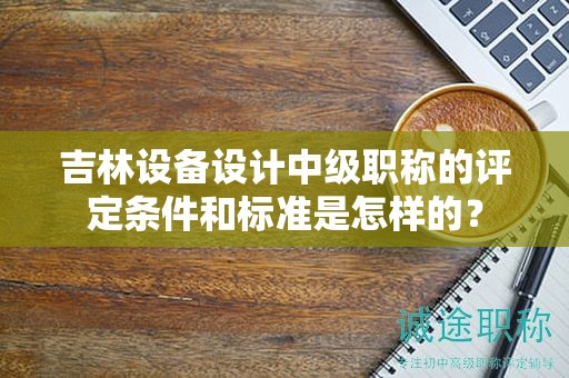 吉林設(shè)備設(shè)計(jì)中級(jí)職稱的評(píng)定條件和標(biāo)準(zhǔn)是怎樣的？