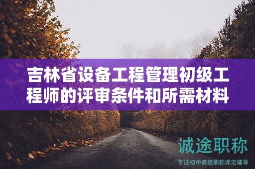 吉林省設(shè)備工程管理初級工程師的評審條件和所需材料具體是什么？