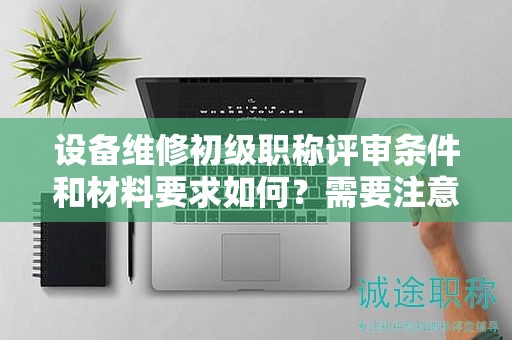 設備維修初級職稱評審條件和材料要求如何？需要注意哪些？