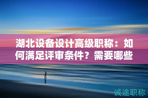 湖北設(shè)備設(shè)計高級職稱：如何滿足評審條件？需要哪些材料？
