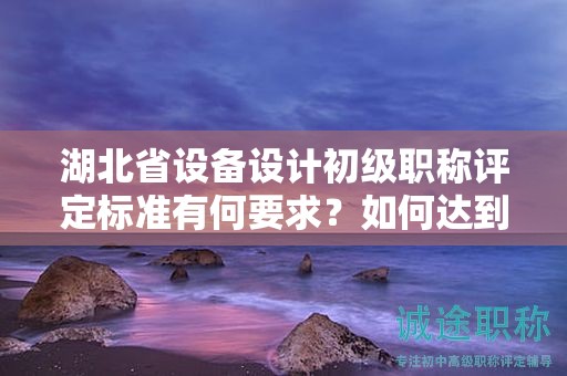 湖北省設(shè)備設(shè)計初級職稱評定標準有何要求？如何達到標準？