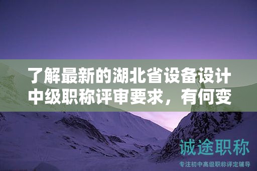 了解最新的湖北省設(shè)備設(shè)計(jì)中級職稱評審要求，有何變化？