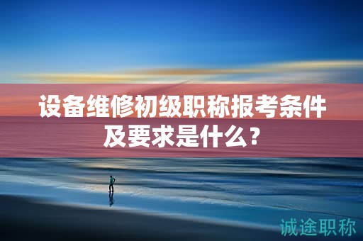 設(shè)備維修初級職稱報考條件及要求是什么？