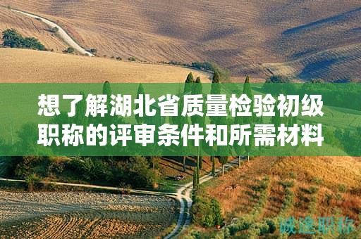 想了解湖北省質(zhì)量檢驗(yàn)初級(jí)職稱的評(píng)審條件和所需材料？
