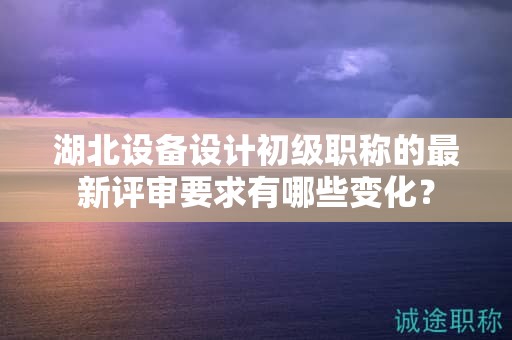 湖北設(shè)備設(shè)計(jì)初級(jí)職稱的最新評(píng)審要求有哪些變化？