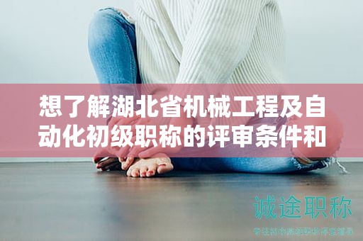 想了解湖北省機械工程及自動化初級職稱的評審條件和所需材料？