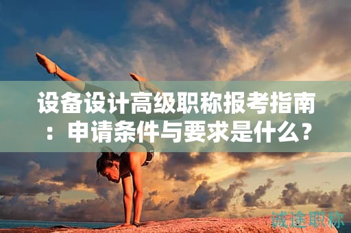 設備設計高級職稱報考指南：申請條件與要求是什么？