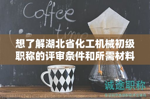 想了解湖北省化工機(jī)械初級(jí)職稱的評(píng)審條件和所需材料？