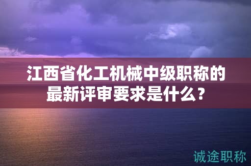 江西省化工機(jī)械中級職稱的最新評審要求是什么？
