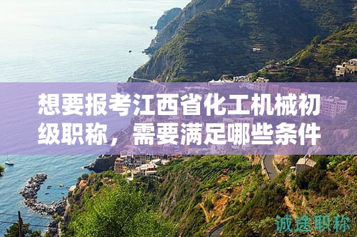 想要報考江西省化工機械初級職稱，需要滿足哪些條件和要求？
