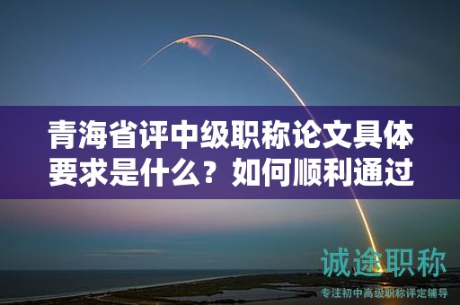 青海省評中級職稱論文具體要求是什么？如何順利通過評審？