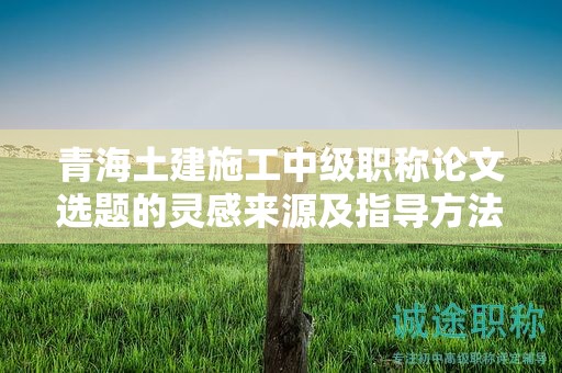 青海土建施工中級(jí)職稱論文選題的靈感來(lái)源及指導(dǎo)方法。