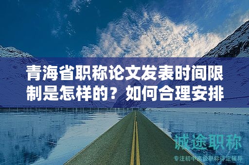 青海省職稱論文發(fā)表時間限制是怎樣的？如何合理安排寫作進(jìn)度？