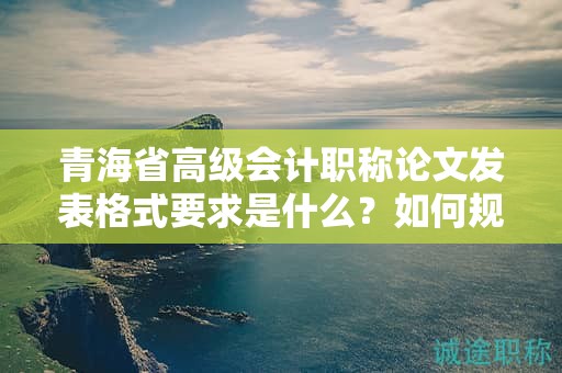 青海省高級(jí)會(huì)計(jì)職稱論文發(fā)表格式要求是什么？如何規(guī)范撰寫？