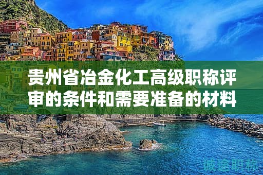 貴州省冶金化工高級職稱評審的條件和需要準備的材料是什么？