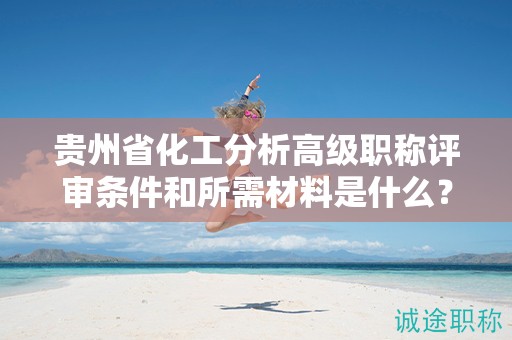貴州省化工分析高級職稱評審條件和所需材料是什么？