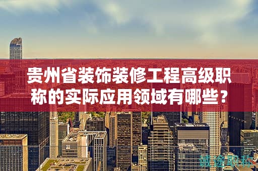 貴州省裝飾裝修工程高級職稱的實際應(yīng)用領(lǐng)域有哪些？