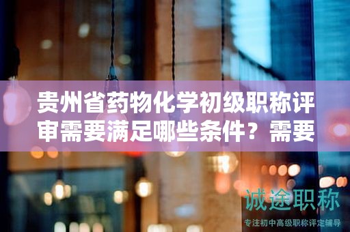 貴州省藥物化學(xué)初級(jí)職稱(chēng)評(píng)審需要滿足哪些條件？需要準(zhǔn)備哪些材料？