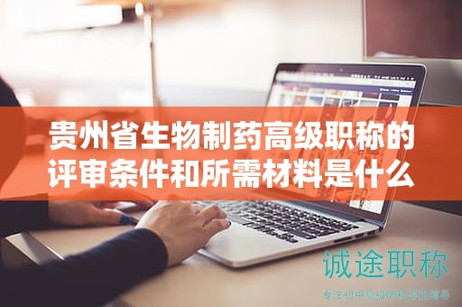 貴州省生物制藥高級職稱的評審條件和所需材料是什么？