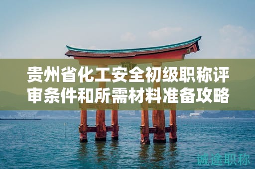 貴州省化工安全初級職稱評審條件和所需材料準備攻略